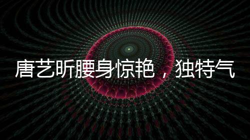 唐藝昕腰身驚艷，獨(dú)特氣質(zhì)引領(lǐng)時(shí)尚潮流