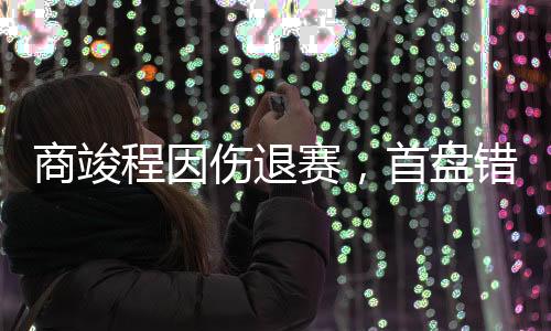 商竣程因傷退賽，首盤錯(cuò)失四個(gè)盤點(diǎn)——網(wǎng)球賽場的一波三折