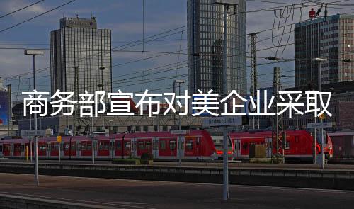 商務(wù)部宣布對美企業(yè)采取措施，一場重要的經(jīng)濟(jì)行動(dòng)正拉開帷幕