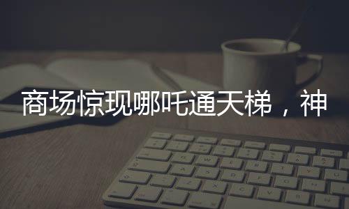 商場(chǎng)驚現(xiàn)哪吒通天梯，神秘現(xiàn)象引發(fā)關(guān)注與熱議