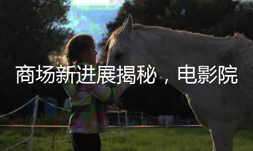 商場(chǎng)新進(jìn)展揭秘，電影院超前開(kāi)業(yè)引發(fā)關(guān)注