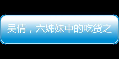 吳倩，六姊妹中的吃貨之星