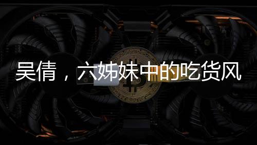 吳倩，六姊妹中的吃貨風(fēng)采