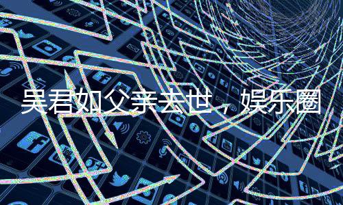 吳君如父親去世，娛樂圈痛失一位巨星之父