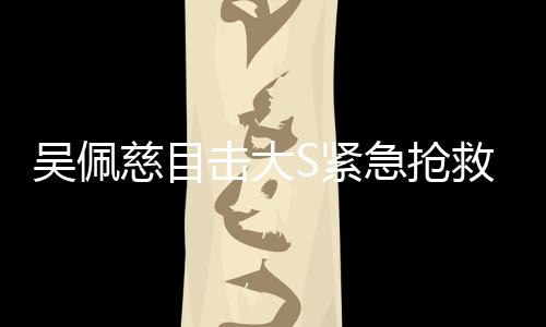 吳佩慈目擊大S緊急搶救全程，生死攸關(guān)的瞬間
