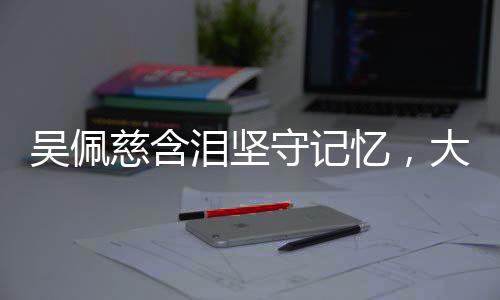 吳佩慈含淚堅守記憶，大S情感糾葛引人深思
