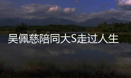 吳佩慈陪同大S走過(guò)人生重要時(shí)刻——醫(yī)院送行的深情紀(jì)實(shí)