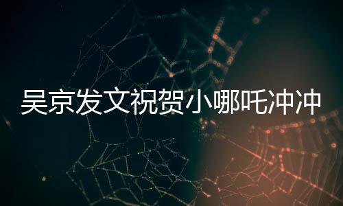 吳京發(fā)文祝賀小哪吒沖沖沖，新篇章開啟，期待未來的輝煌