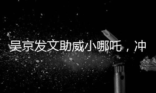 吳京發(fā)文助威小哪吒，沖刺，無(wú)限可能！