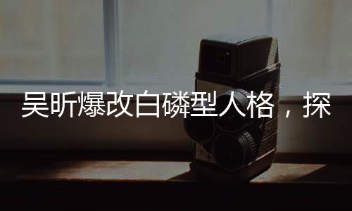吳昕爆改白磷型人格，探索一個(gè)嶄新的人格特質(zhì)展現(xiàn)