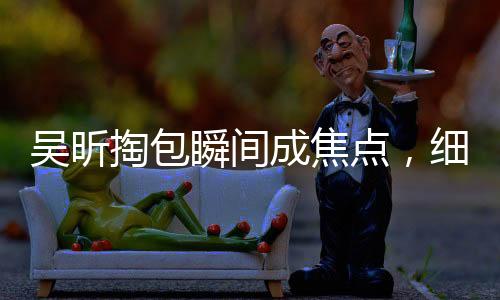 吳昕掏包瞬間成焦點(diǎn)，細(xì)節(jié)展現(xiàn)獨(dú)特魅力——一探究竟