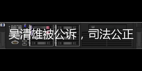 吳清雄被公訴，司法公正彰顯法治精神