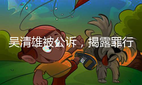 吳清雄被公訴，揭露罪行細(xì)節(jié)及其背后的法律之路