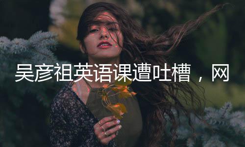 吳彥祖英語(yǔ)課遭吐槽，網(wǎng)友熱議背后的故事