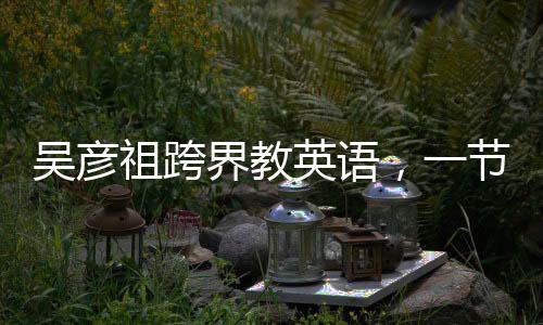 吳彥祖跨界教英語，一節(jié)課不到五元，點燃全民英語學(xué)習(xí)熱情