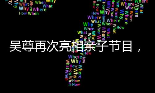 吳尊再次亮相親子節(jié)目，溫馨回歸引熱議