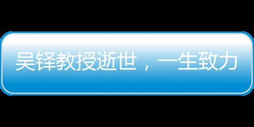 吳鐸教授逝世，一生致力于學(xué)術(shù)與教育事業(yè)，永垂不朽