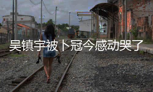 吳鎮(zhèn)宇被卜冠今感動(dòng)哭了，一段深情的演繹與情感共鳴的故事