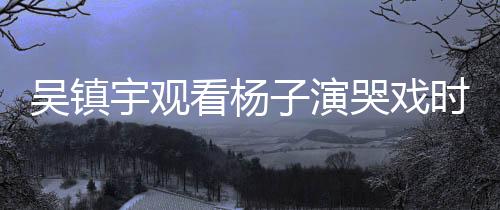 吳鎮(zhèn)宇觀看楊子演哭戲時表情失控，現(xiàn)場氛圍感人至深