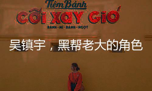 吳鎮(zhèn)宇，黑幫老大的角色激發(fā)無盡激情