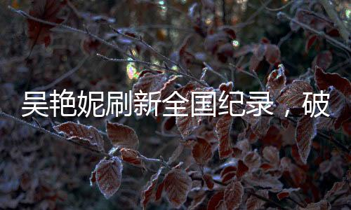 吳艷妮刷新全國(guó)紀(jì)錄，破風(fēng)馳電馳之時(shí)，淚灑競(jìng)技場(chǎng)熱血時(shí)刻