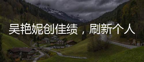 吳艷妮創(chuàng)佳績，刷新個人最佳晉級半決賽