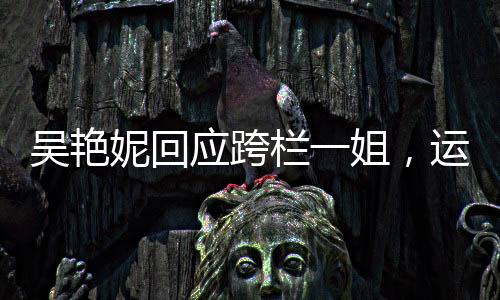 吳艷妮回應跨欄一姐，運動精神的獨特體現(xiàn)與個人魅力的綻放