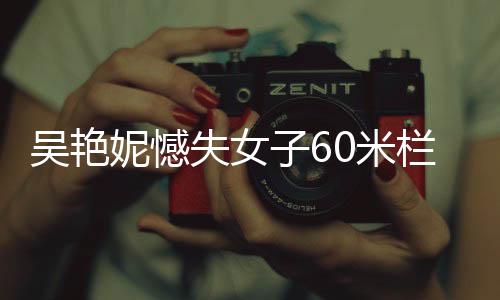 吳艷妮憾失女子60米欄決賽，賽場表現(xiàn)引發(fā)熱議
