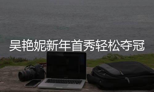 吳艷妮新年首秀輕松奪冠，創(chuàng)佳績，展實力