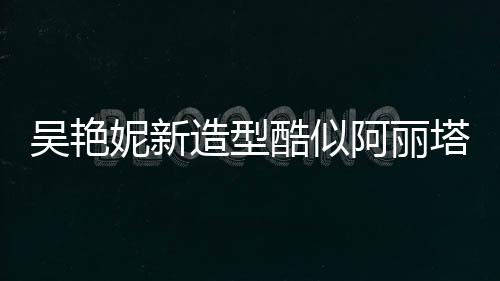 吳艷妮新造型酷似阿麗塔戰(zhàn)斗天使，掀起網(wǎng)絡(luò)熱議