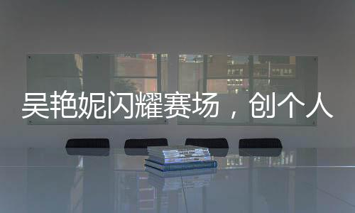 吳艷妮閃耀賽場，創(chuàng)個人最佳成績晉級半決賽