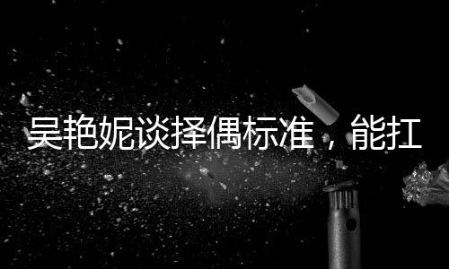 吳艷妮談?chuàng)衽紭?biāo)準(zhǔn)，能扛我一拳——獨(dú)特視角探尋她的愛情觀