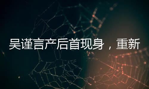 吳謹(jǐn)言產(chǎn)后首現(xiàn)身，重新定義女神魅力