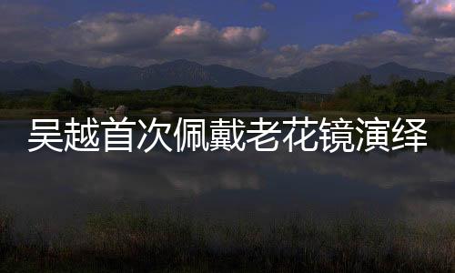 吳越首次佩戴老花鏡演繹精湛演技，重塑角色魅力的獨(dú)特之旅