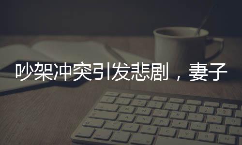 吵架沖突引發(fā)悲劇，妻子見紅胎停丈夫崩潰痛哭