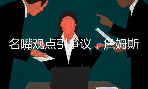 名嘴觀點(diǎn)引爭議，詹姆斯難與喬丹爭GOAT之巔峰地位