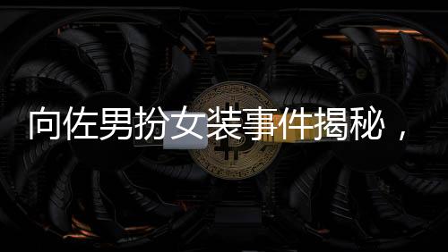 向佐男扮女裝事件揭秘，被驅(qū)趕背后的真相