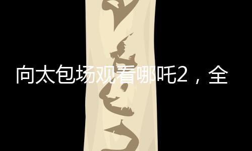 向太包場(chǎng)觀看哪吒2，全場(chǎng)熱情高漲，高喊給我破