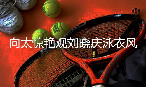 向太驚艷觀劉曉慶泳衣風(fēng)采，目光專注似被深深吸引