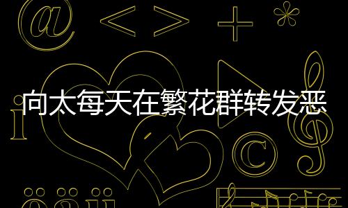 向太每天在繁花群轉(zhuǎn)發(fā)惡評，網(wǎng)絡(luò)互動背后的故事