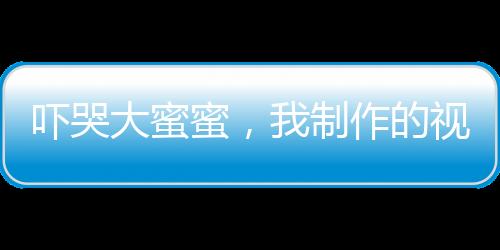 嚇哭大蜜蜜，我制作的視頻成真了