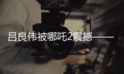 呂良偉被哪吒2震撼——深度影評