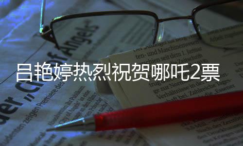 呂艷婷熱烈祝賀哪吒2票房突破140億，再創(chuàng)國(guó)產(chǎn)動(dòng)畫(huà)新輝煌