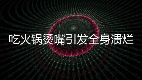 吃火鍋燙嘴引發(fā)全身潰爛，健康飲食警鐘長鳴