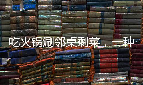 吃火鍋涮鄰桌剩菜，一種社交新風(fēng)尚還是餐飲亂象？
