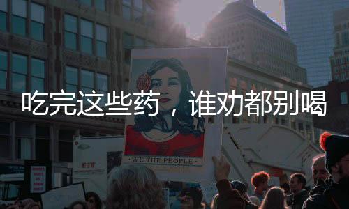 吃完這些藥，誰勸都別喝酒，關(guān)于藥物與酒精的交互作用
