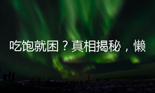 吃飽就困？真相揭秘，懶不是唯一原因！