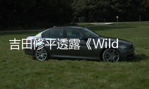 吉田修平透露《Wild》取消原因：野心過于龐大