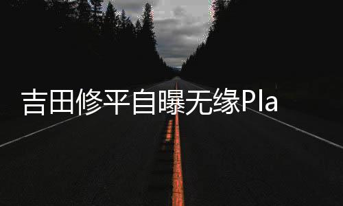 吉田修平自曝無緣PlayStationCEO內(nèi)幕：公司認為他“做不出最佳商業(yè)決策”