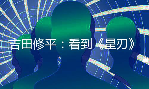 吉田修平：看到《星刃》項(xiàng)目的一刻就知道必須要拿下